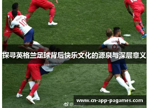探寻英格兰足球背后快乐文化的源泉与深层意义 探寻英格兰足球背后快乐文化的源泉与深层意义