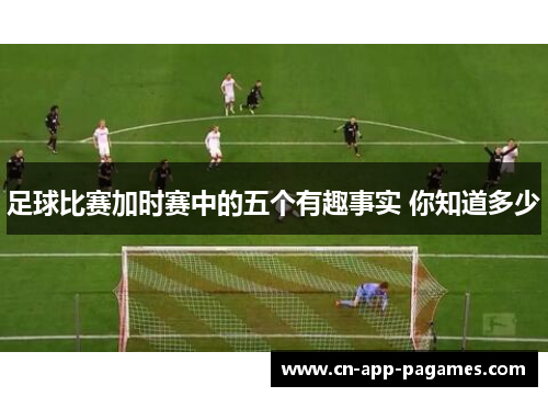 足球比赛加时赛中的五个有趣事实 你知道多少 足球比赛加时赛中的五个有趣事实 你知道多少