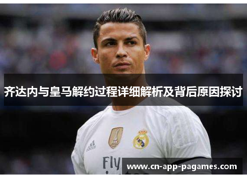 齐达内与皇马解约过程详细解析及背后原因探讨
