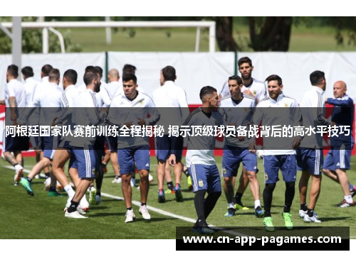 阿根廷国家队赛前训练全程揭秘 揭示顶级球员备战背后的高水平技巧