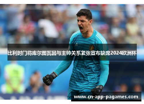 比利时门将库尔图瓦因与主帅关系紧张宣布缺席2024欧洲杯